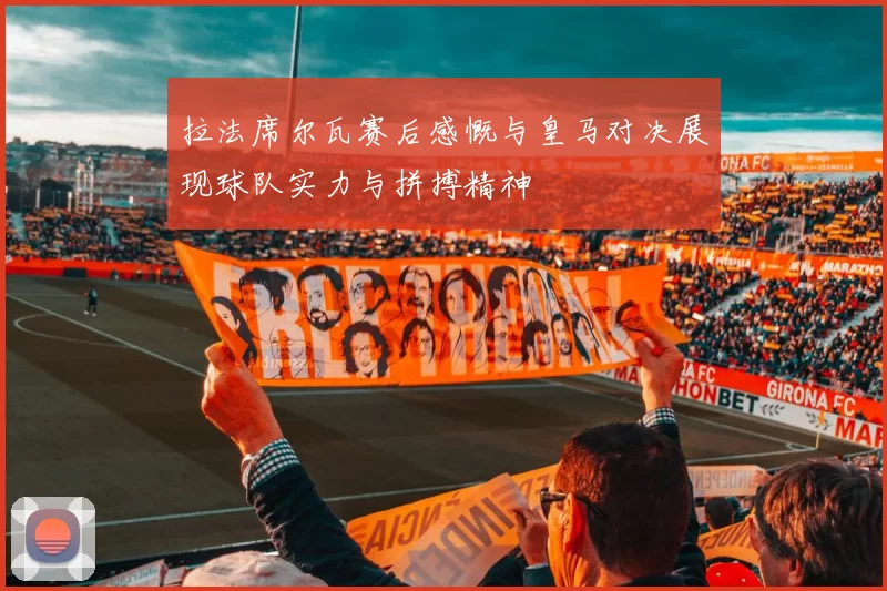 拉法席尔瓦赛后感慨与皇马对决展现球队实力与拼搏精神