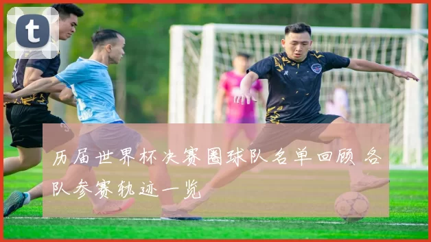 历届世界杯决赛圈球队名单回顾 各队参赛轨迹一览