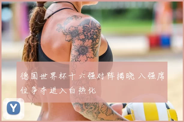 德国世界杯十六强对阵揭晓 八强席位争夺进入白热化