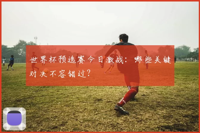 世界杯预选赛今日激战：哪些关键对决不容错过？