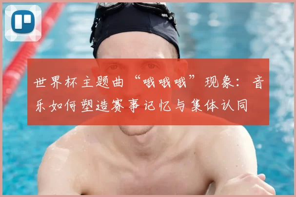 世界杯主题曲“哦哦哦”现象：音乐如何塑造赛事记忆与集体认同