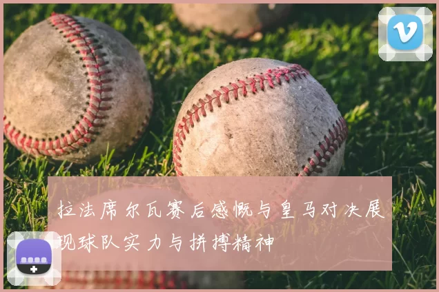 拉法席尔瓦赛后感慨与皇马对决展现球队实力与拼搏精神