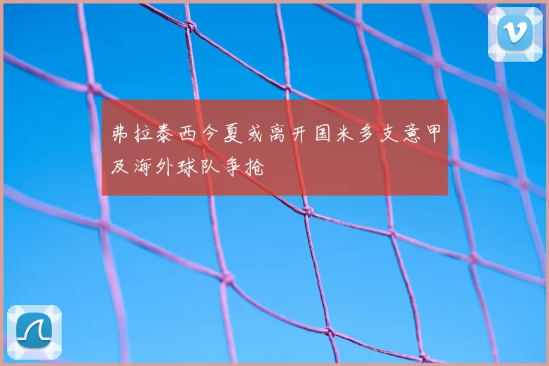 弗拉泰西今夏或离开国米多支意甲及海外球队争抢