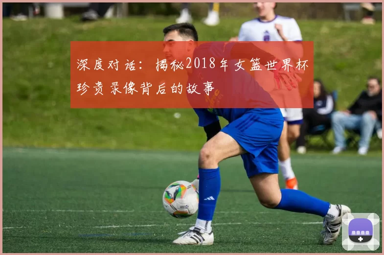 深度对话：揭秘2018年女篮世界杯珍贵录像背后的故事