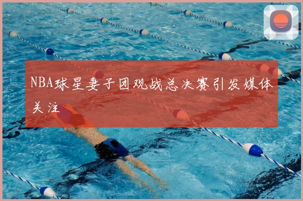 NBA球星妻子团观战总决赛引发媒体关注