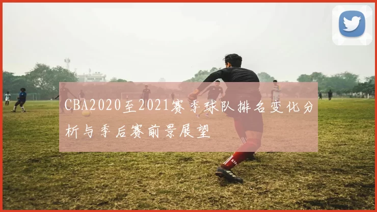 CBA2020至2021赛季球队排名变化分析与季后赛前景展望