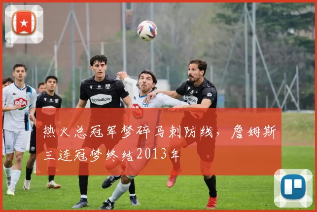 热火总冠军梦碎马刺防线，詹姆斯三连冠梦终结2013年