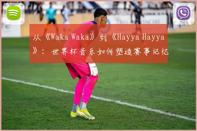 从《Waka Waka》到《Hayya Hayya》:世界杯音乐如何塑造赛事记忆?