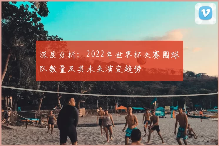 深度分析：2022年世界杯决赛圈球队数量及其未来演变趋势