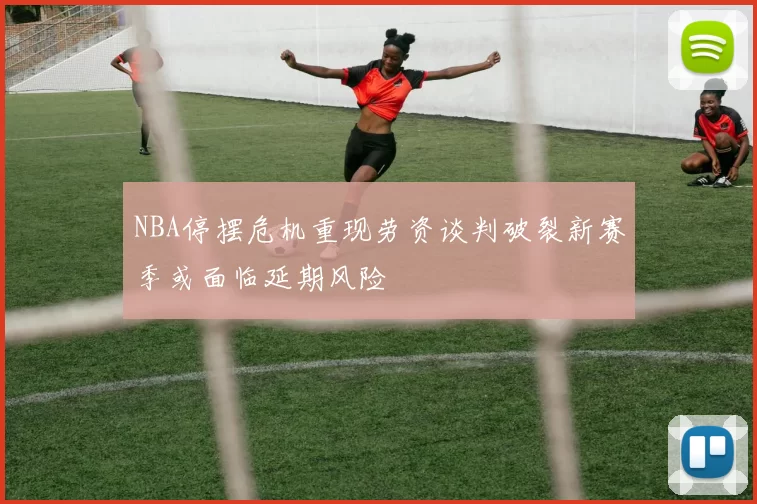 NBA停摆危机重现劳资谈判破裂新赛季或面临延期风险