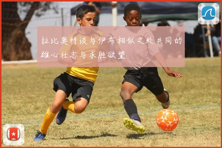 拉比奥特谈与伊布相似之处共同的雄心壮志与求胜欲望
