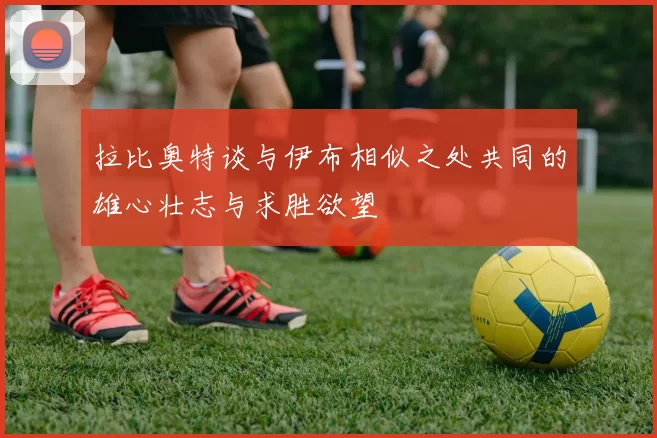 拉比奥特谈与伊布相似之处共同的雄心壮志与求胜欲望