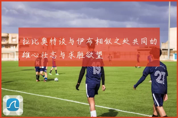 拉比奥特谈与伊布相似之处共同的雄心壮志与求胜欲望