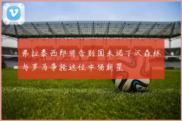 弗拉泰西即将告别国米诺丁汉森林与罗马争抢这位中场新星