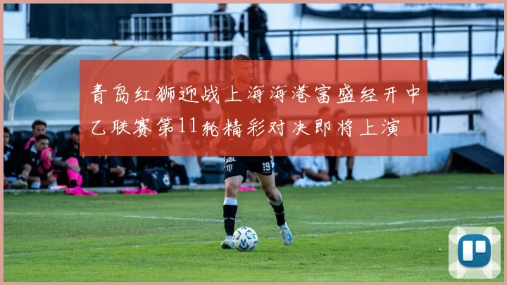 青岛红狮迎战上海海港富盛经开中乙联赛第11轮精彩对决即将上演