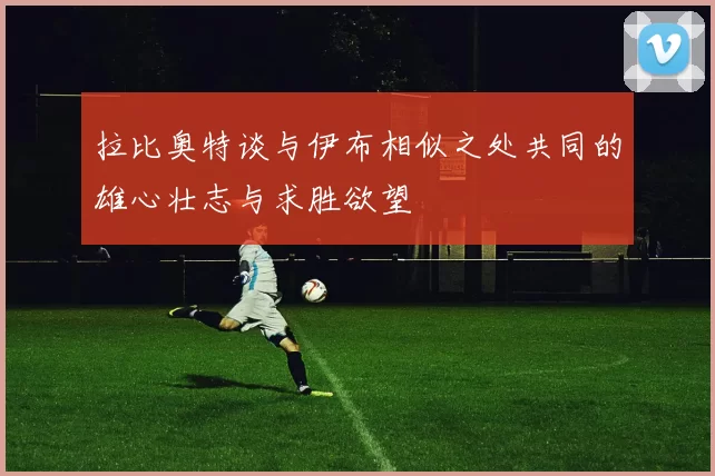 拉比奥特谈与伊布相似之处共同的雄心壮志与求胜欲望