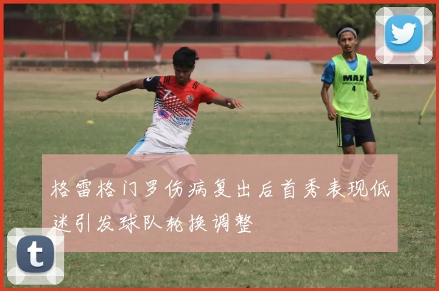 格雷格门罗伤病复出后首秀表现低迷引发球队轮换调整