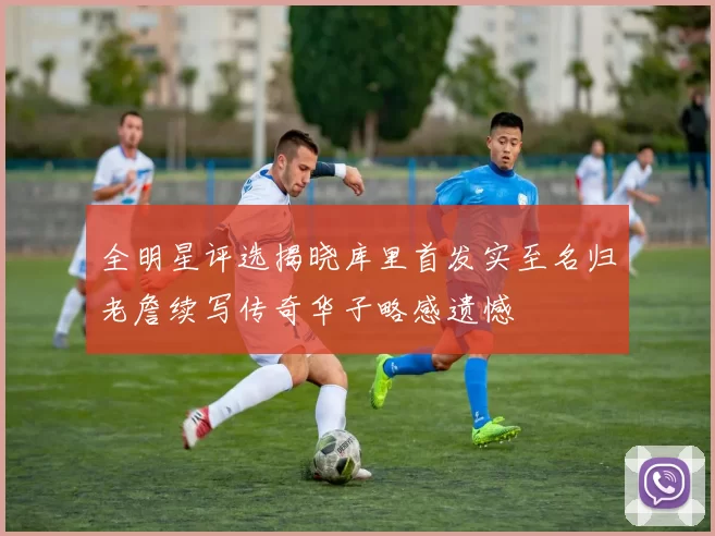 全明星评选揭晓库里首发实至名归老詹续写传奇华子略感遗憾