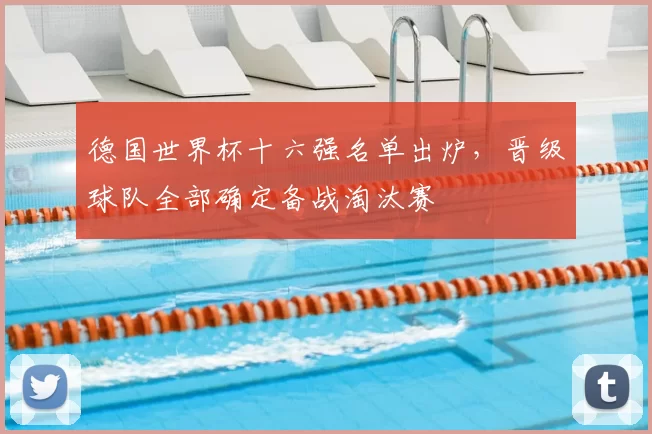 德国世界杯十六强名单出炉,晋级球队全部确定备战淘汰赛