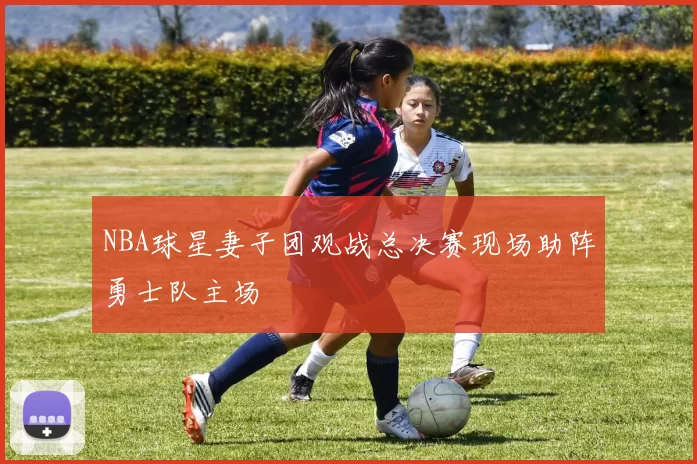 NBA球星妻子团观战总决赛现场助阵勇士队主场