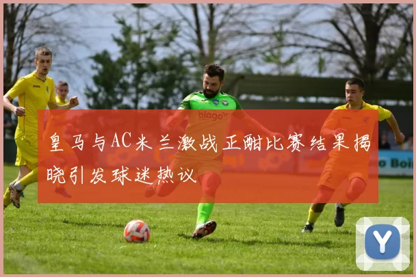 皇马与AC米兰激战正酣比赛结果揭晓引发球迷热议
