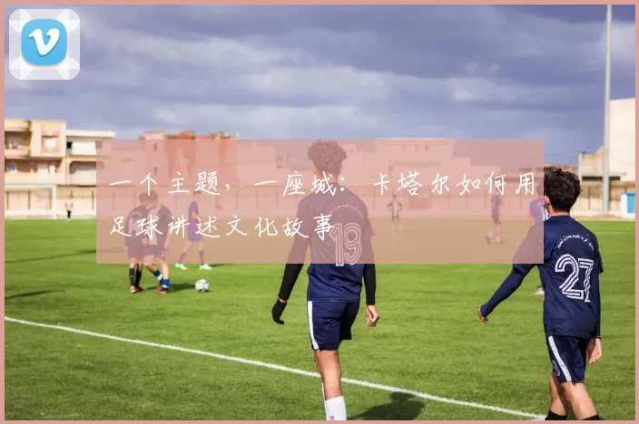 一个主题，一座城：卡塔尔如何用足球讲述文化故事