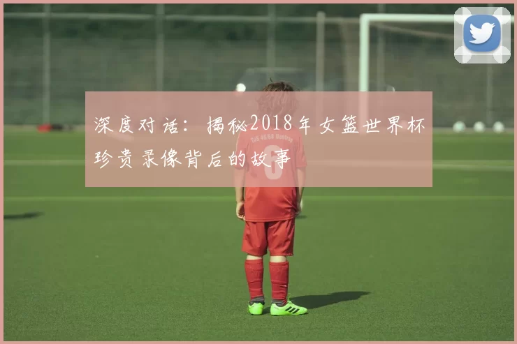 深度对话：揭秘2018年女篮世界杯珍贵录像背后的故事
