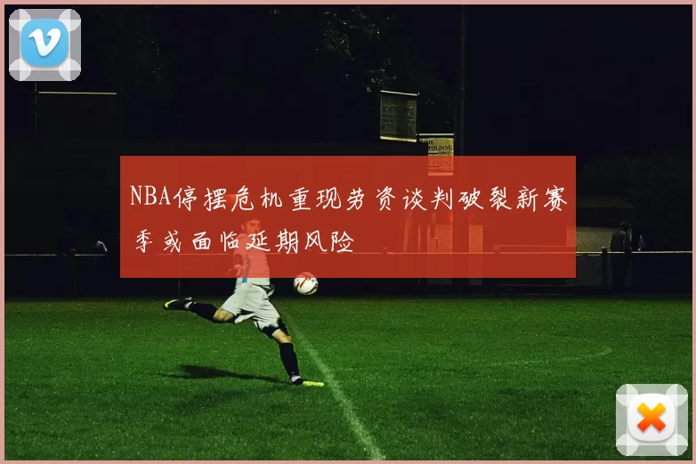 NBA停摆危机重现劳资谈判破裂新赛季或面临延期风险