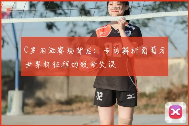 C罗泪洒赛场背后：专访解析葡萄牙世界杯征程的致命失误