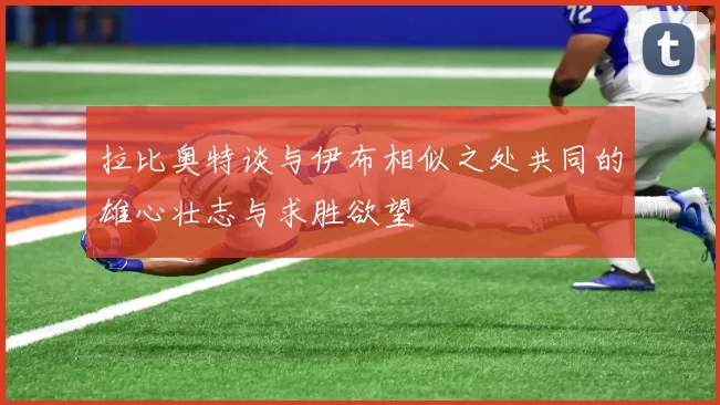 拉比奥特谈与伊布相似之处共同的雄心壮志与求胜欲望