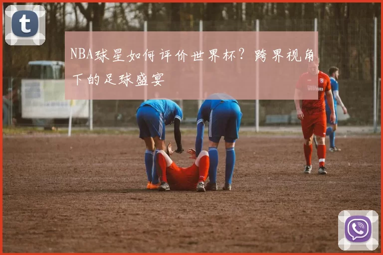 NBA球星如何评价世界杯？跨界视角下的足球盛宴