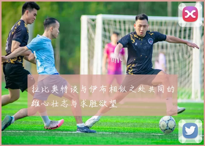 拉比奥特谈与伊布相似之处共同的雄心壮志与求胜欲望