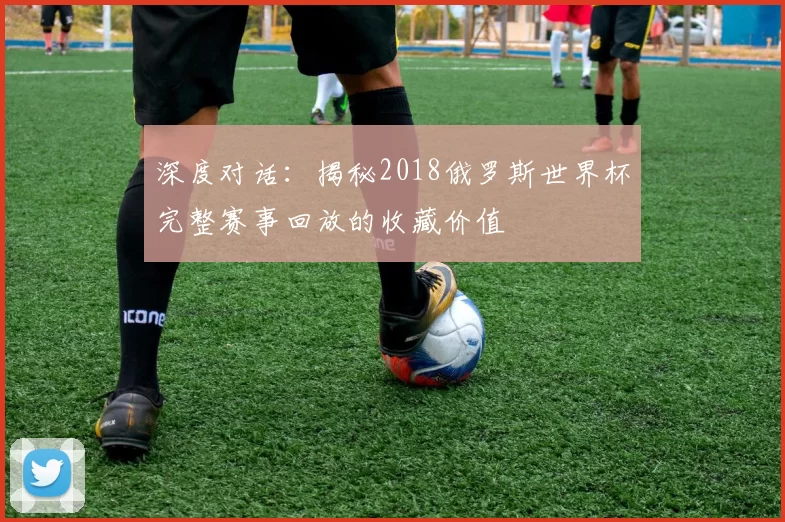 深度对话：揭秘2018俄罗斯世界杯完整赛事回放的收藏价值