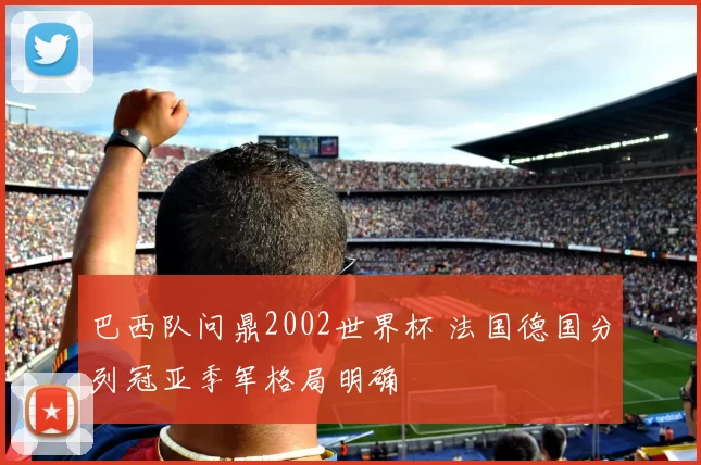 巴西队问鼎2002世界杯 法国德国分列冠亚季军格局明确