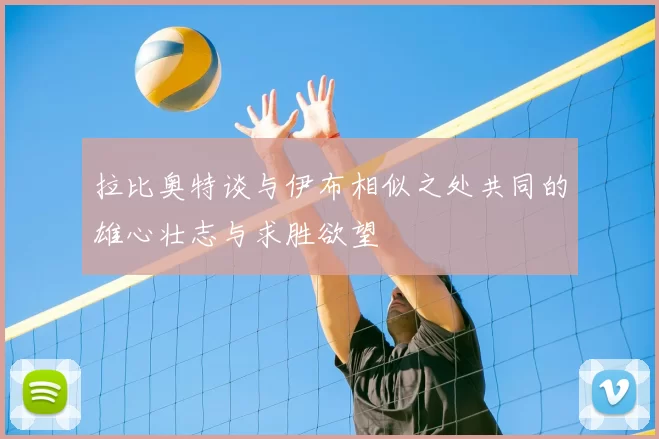 拉比奥特谈与伊布相似之处共同的雄心壮志与求胜欲望