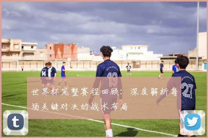 世界杯完整赛程回顾：深度解析每场关键对决的战术布局