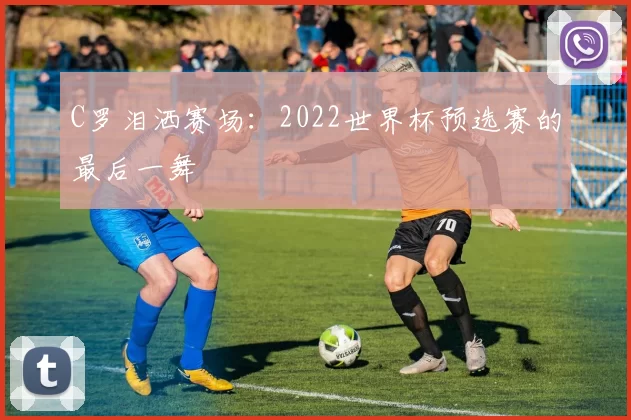 C罗泪洒赛场：2022世界杯预选赛的最后一舞