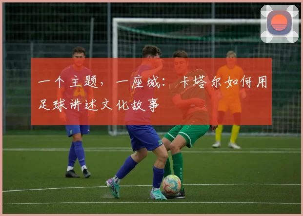 一个主题，一座城：卡塔尔如何用足球讲述文化故事