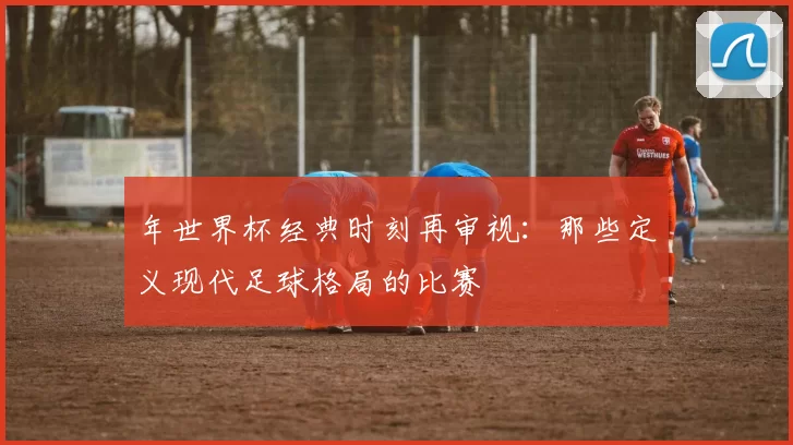 年世界杯经典时刻再审视：那些定义现代足球格局的比赛