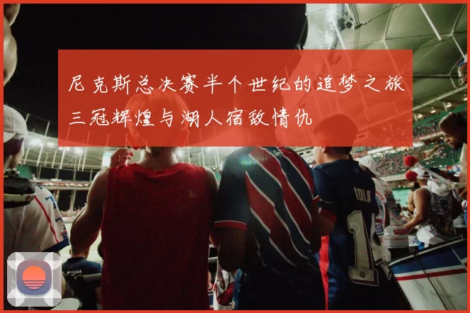 尼克斯总决赛半个世纪的追梦之旅三冠辉煌与湖人宿敌情仇