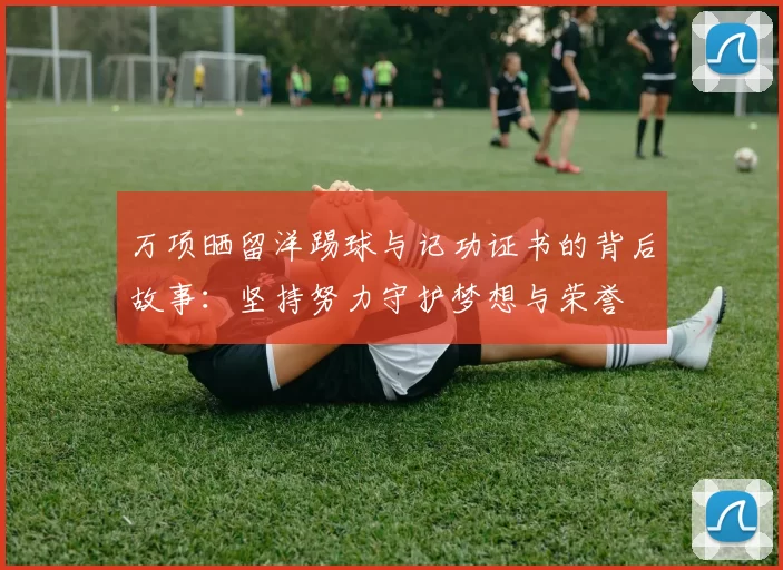 万项晒留洋踢球与记功证书的背后故事：坚持努力守护梦想与荣誉