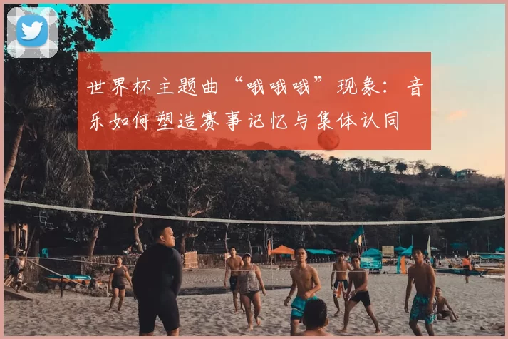 世界杯主题曲“哦哦哦”现象:音乐如何塑造赛事记忆与集体认同