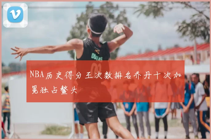 NBA历史得分王次数排名乔丹十次加冕独占鳌头