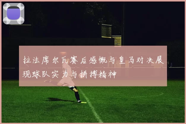 拉法席尔瓦赛后感慨与皇马对决展现球队实力与拼搏精神