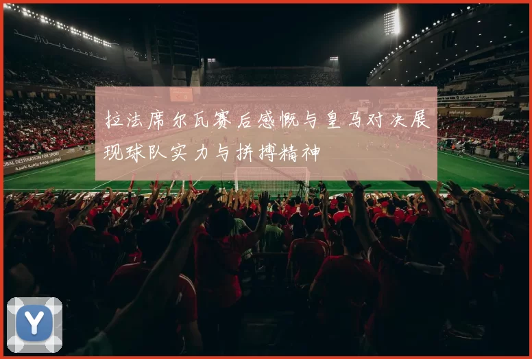 拉法席尔瓦赛后感慨与皇马对决展现球队实力与拼搏精神