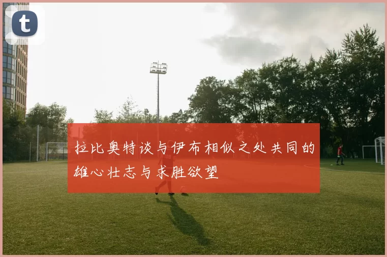 拉比奥特谈与伊布相似之处共同的雄心壮志与求胜欲望