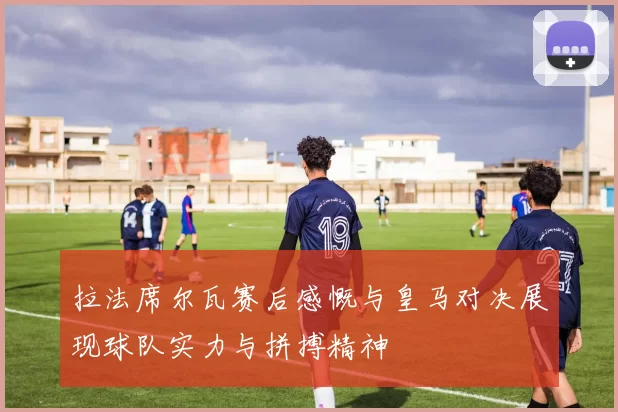 拉法席尔瓦赛后感慨与皇马对决展现球队实力与拼搏精神
