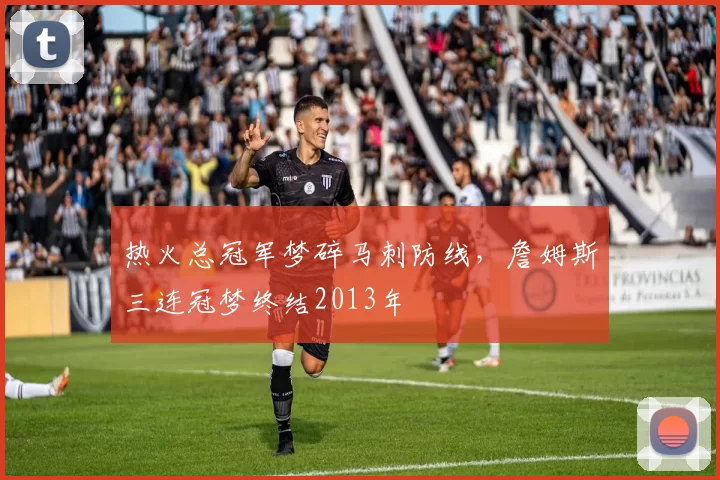 热火总冠军梦碎马刺防线,詹姆斯三连冠梦终结2013年