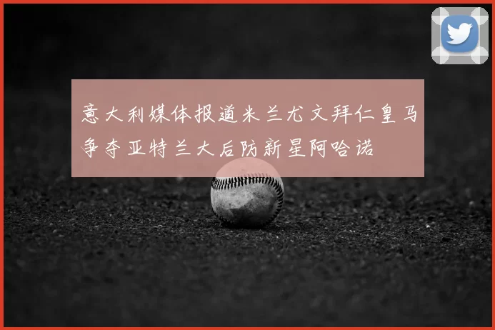意大利媒体报道米兰尤文拜仁皇马争夺亚特兰大后防新星阿哈诺