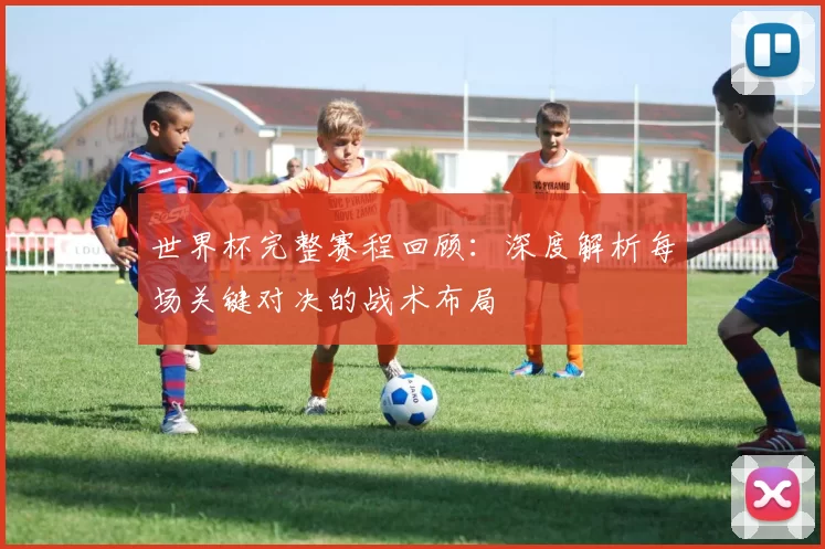 世界杯完整赛程回顾:深度解析每场关键对决的战术布局